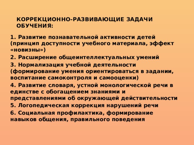 Коррекционно-развивающие задачи обучения: 1. Развитие познавательной активности детей (принцип доступности учебного материала, эффект «новизны») 2. Расширение общеинтеллектуальных умений 3. Нормализация учебной деятельности (формирование умения ориентироваться в задании, воспитание самоконтроля и самооценки) 4. Развитие словаря, устной монологической речи в единстве с обогащением знаниями и представлениями об окружающей действительности 5. Логопедическая коррекция нарушений речи 6. Социальная профилактика, формирование навыков общения, правильного поведения 