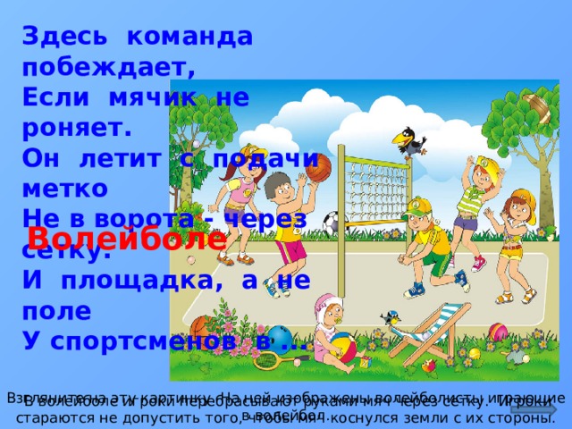 Здесь команда побеждает,  Если мячик не роняет.  Он летит с подачи метко  Не в ворота - через сетку.  И площадка, а не поле  У спортсменов в ... Волейболе http:// иллюстраторы.рф/ sites/default/files/illustrations/user1380/voleybol_pc.jpg Взгляните на эту картинку. На ней изображены волейболисты играющие в волейбол.  В волейболе игроки перебрасывают руками мяч через сетку. Игроки стараются не допустить того, чтобы мяч коснулся земли с их стороны.  