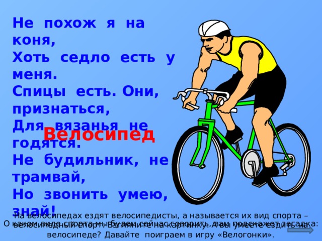 Не похож я на коня,  Хоть седло есть у меня.  Спицы есть. Они, признаться,  Для вязанья не годятся.  Не будильник, не трамвай,  Но звонить умею, знай! Велосипед На велосипедах ездят велосипедисты, а называется их вид спорта – велосипедный спорт. Взгляните на картинку. А вы умеете ездить на велосипеде? Давайте поиграем в игру «Велогонки». О каком виде спорта мы будем сейчас говорить, вам подскажет загадка:  