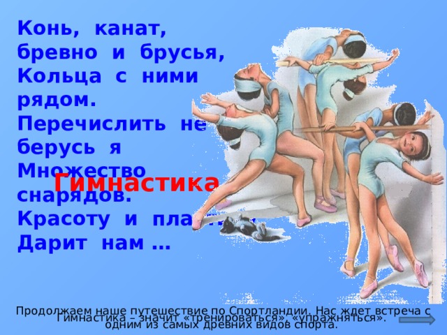 Конь, канат, бревно и брусья,  Кольца с ними рядом.  Перечислить не берусь я  Множество снарядов.  Красоту и пластику  Дарит нам … Гимнастика Продолжаем наше путешествие по Спортландии. Нас ждет встреча с одним из самых древних видов спорта. Гимнастика – значит «тренироваться», «упражняться».  