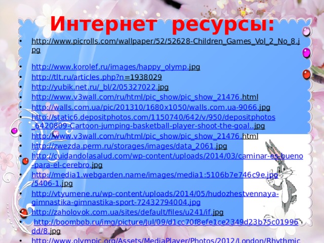 Интернет ресурсы: http://www.picrolls.com/wallpaper/52/52628-Children_Games_Vol_2_No_8.jpg  http :// www . korolef . ru / images / happy _ olymp . jpg  http :// tlt . ru / articles . php ? n =1938029  http :// yubik . net . ru /_ bl /2/05327022. jpg  http :// www . v 3 wall . com / ru / html / pic _ show / pic _ show _21476. html  http :// walls . com . ua / pic /201310/1680 x 1050/ walls . com . ua -9066. jpg  http :// static 6. depositphotos . com /1150740/642/ v /950/ depositphotos _6420809- Cartoon - jumping - basketball - player - shoot - the - goal .. jpg  http :// www . v 3 wall . com / ru / html / pic _ show / pic _ show _21476. html  http :// zwezda . perm . ru / storages / images / data _2061. jpg  http :// cuidandolasalud . com / wp - content / uploads /2014/03/ caminar - es - bueno - para - el - cerebro . jpg  http :// media 1. webgarden . name / images / media 1:5106 b 7 e 746 c 9 e . jpg /5406-1. jpg  http :// vtyumene . ru / wp - content / uploads /2014/05/ hudozhestvennaya - gimnastika - gimnastika - sport -72432794004. jpg http :// zaholovok . com . ua / sites / default / files / u 241/ if . jpg   http :// boombob . ru / img / picture / Jul /09/ d 1 cc 70 f 8 efe 1 ce 2349 d 23 b 75 c 01996 dd /8. jpg  http :// www . olympic . org / Assets / MediaPlayer / Photos /2012/ London / Rhythmic _ Gymnastics /09_08_12_ RhythmicG _01 HD . jpg 