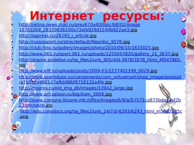 Интернет ресурсы: http :// retina . news . mail . ru / prev 670 x 400/ pic / b 8/02/ image 10763268_28339836200 a 73 afe 829 d 1544 b 922 ae 3. jpg  http :// sgpress . ru /28293_ i _ article . jpg  http :// russiasport . ru / sites / default / files / dsc _9578. jpg  http :// club . foto . ru / gallery / images / photo /2010/09/15/1633025. jpg  http :// www .061. ru / sport .061. ru / uploads /1255007820/ gallery _21_3637. jpg  http :// znanie . podelise . ru / tw _ files 2/ urls _905/4/ d -3978/3978_ html _4 f 047965. jpg  http :// www . ellf . ru / uploads / posts /2009-03/1237402399_0029. jpg  http :// shop . sportobzor . ru / components / com _ virtuemart / shop _ image / product / a 7 b 556 ae 88127 afbb 98 bf 8718132 a 4 fe . jpg  http :// mspros . ru / old _ img _ db / images /13942_ large . jpg  http :// www . art - saloon . ru / big / item _5008. jpg  http :// www . comune . lissone . mb . it / flex / images /6/9/ a / D . f 171 ca 873 bda 7 acf 2 b 23/ ginnaste . jpg   http :// edu . convdocs . org / tw _ files 2/ urls _24/7/ d -6293/6293_ html _ m 5093 b 25 c . png  