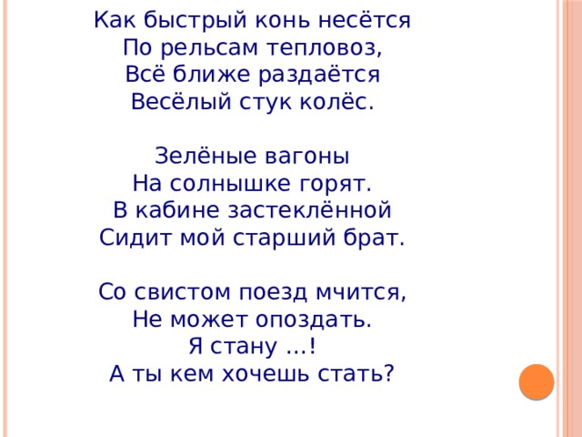 Как быстрый конь несётся  По рельсам тепловоз,  Всё ближе раздаётся  Весёлый стук колёс.   Зелёные вагоны  На солнышке горят.  В кабине застеклённой  Сидит мой старший брат.   Со свистом поезд мчится,  Не может опоздать.  Я стану …!  А ты кем хочешь стать? 