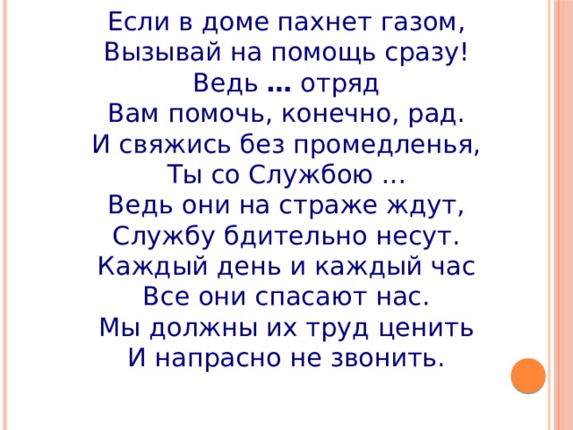 Если в доме пахнет газом,  Вызывай на помощь сразу!  Ведь  …  отряд  Вам помочь, конечно, рад.  И свяжись без промедленья,  Ты со Службою ...  Ведь они на страже ждут,  Службу бдительно несут.  Каждый день и каждый час  Все они спасают нас.  Мы должны их труд ценить  И напрасно не звонить. 