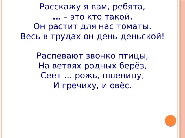 Расскажу я вам, ребята, …  – это кто такой. Он растит для нас томаты. Весь в трудах он день-деньской!   Распевают звонко птицы, На ветвях родных берёз, Сеет … рожь, пшеницу, И гречиху, и овёс. 