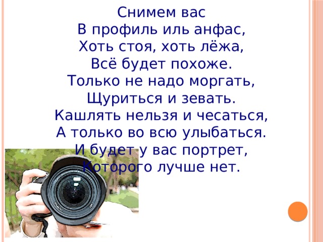 Снимем вас В профиль иль анфас, Хоть стоя, хоть лёжа, Всё будет похоже. Только не надо моргать, Щуриться и зевать. Кашлять нельзя и чесаться, А только во всю улыбаться. И будет у вас портрет, Которого лучше нет. 