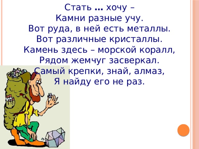 Стать  …  хочу – Камни разные учу. Вот руда, в ней есть металлы. Вот различные кристаллы. Камень здесь – морской коралл, Рядом жемчуг засверкал. Самый крепки, знай, алмаз, Я найду его не раз. 