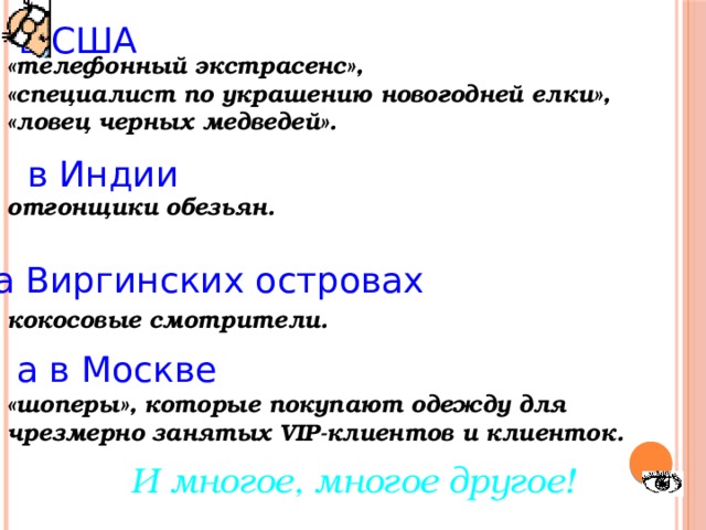 в США «телефонный экстрасенс», «специалист по украшению новогодней елки», «ловец черных медведей».   отгонщики обезьян.    кокосовые смотрители.   «шоперы», которые покупают одежду для чрезмерно занятых VIP-клиентов и клиенток. в Индии на Виргинских островах а в Москве И многое, многое другое! 