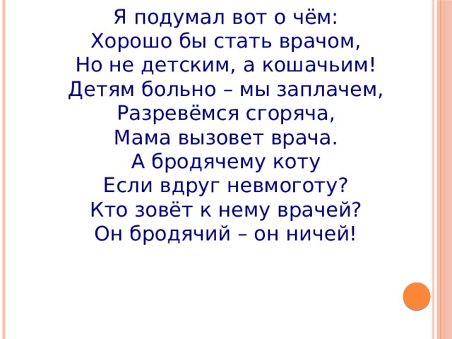 Я подумал вот о чём: Хорошо бы стать врачом, Но не детским, а кошачьим! Детям больно – мы заплачем, Разревёмся сгоряча, Мама вызовет врача. А бродячему коту Если вдруг невмоготу? Кто зовёт к нему врачей? Он бродячий – он ничей! 