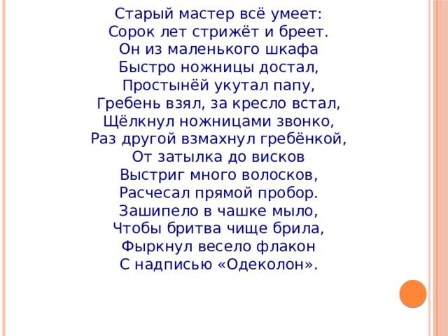 Старый мастер всё умеет: Сорок лет стрижёт и бреет. Он из маленького шкафа Быстро ножницы достал, Простынёй укутал папу, Гребень взял, за кресло встал, Щёлкнул ножницами звонко, Раз другой взмахнул гребёнкой, От затылка до висков Выстриг много волосков, Расчесал прямой пробор. Зашипело в чашке мыло, Чтобы бритва чище брила, Фыркнул весело флакон С надписью «Одеколон». 