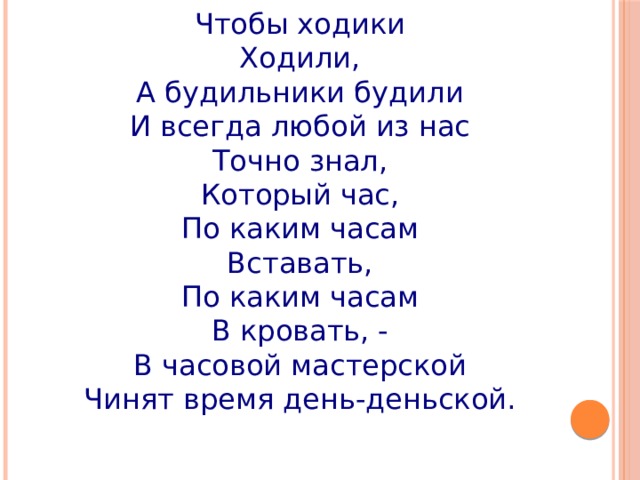 Чтобы ходики Ходили, А будильники будили И всегда любой из нас Точно знал, Который час, По каким часам Вставать, По каким часам В кровать, - В часовой мастерской Чинят время день-деньской. 