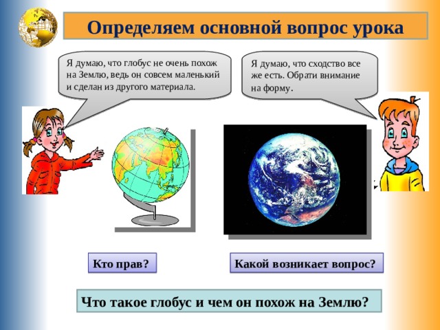 Определяем основной вопрос урока Я думаю, что сходство все же есть. Обрати внимание на форму . Я думаю, что глобус не очень похож на Землю, ведь он совсем маленький и сделан из другого материала. Кто прав? Какой возникает вопрос? Что такое глобус и чем он похож на Землю? 