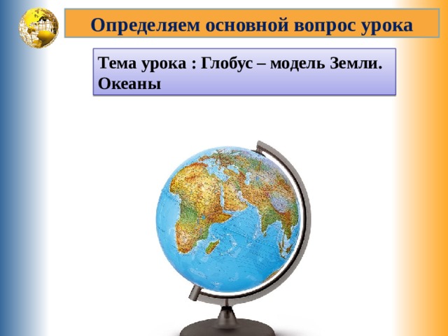 Определяем основной вопрос урока Тема урока : Глобус – модель Земли. Океаны 