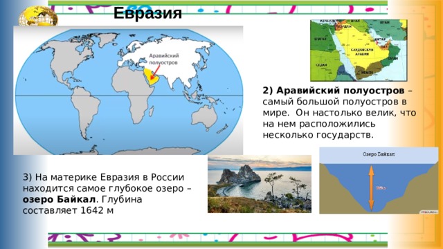 Евразия 2) Аравийский полуостров – самый большой полуостров в мире. Он настолько велик, что на нем расположились несколько государств. 3) На материке Евразия в России находится самое глубокое озеро – озеро Байкал . Глубина составляет 1642 м 