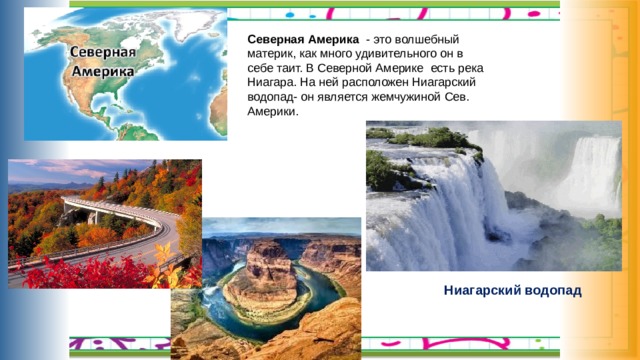 Северная Америка - это волшебный материк, как много удивительного он в себе таит. В Северной Америке есть река Ниагара. На ней расположен Ниагарский водопад- он является жемчужиной Сев. Америки. Ниагарский водопад 