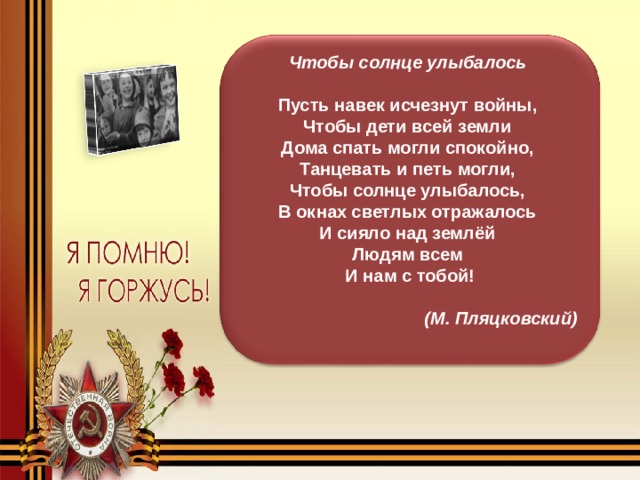 Чтобы солнце улыбалось    Пусть навек исчезнут войны,  Чтобы дети всей земли  Дома спать могли спокойно,  Танцевать и петь могли,  Чтобы солнце улыбалось,  В окнах светлых отражалось  И сияло над землёй  Людям всем  И нам с тобой! (М. Пляцковский)  