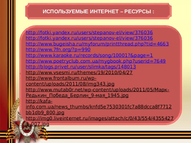 ИСПОЛЬЗУЕМЫЕ ИНТЕРНЕТ – РЕСУРСЫ : http://fotki.yandex.ru/users/stepanov-el/view/376036 http://fotki.yandex.ru/users/stepanov-el/view/376036 http://www.bugeisha.ru/myforum/printthread.php?tid=4663 http://www.7fn.org/?p=990 http://www.karaoke.ru/records/song/10001?&page=1 http://www.poetryclub.com.ua/mygbook.php?userid=7649 http://blogs.privet.ru/user/slimka/tags/148013 http://www.vsesmi.ru/themes/19/2010/04/27 http://www.frontalbum.ru/wp-content/uploads/2011/08/img343.jpg http://www.mutab0r.net/wp-content/uploads/2011/05/Марк-Редькин_Победа_Берлин_9-мая_1945.jpg http://kafa-info.com.ua/news_thumbs/knfd5e7530301fc7a88dcca8f7712bb1db9_800.jpg http://img0.liveinternet.ru/images/attach/c/0/43/554/43554273_007.jpg  