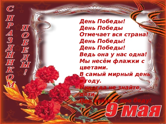 День Победы!  День Победы  Отмечает вся страна!  День Победы!  День Победы!  Ведь она у нас одна! Мы несём флажки с цветами.  В самый мирный день в году.  Никогда не знайте, дети,  Про войну и про беду! 
