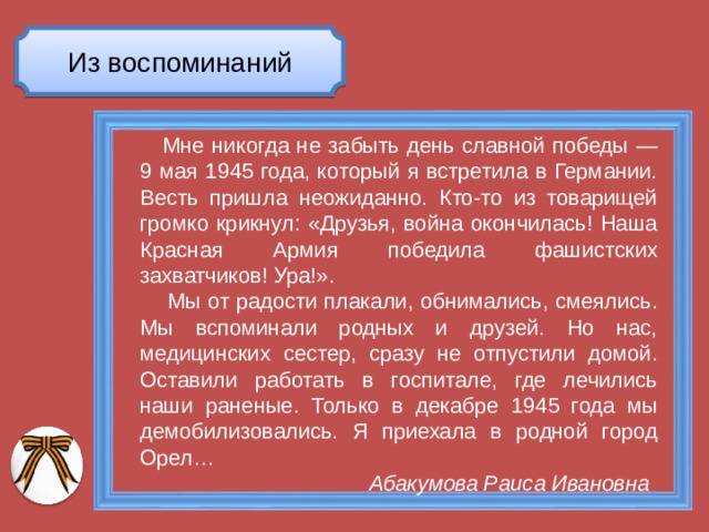 Из воспоминаний  Мне никогда не забыть день славной победы — 9 мая 1945 года, который я встретила в Германии. Весть пришла неожиданно. Кто-то из товарищей громко крикнул: «Друзья, война окончилась! Наша Красная Армия победила фашистских захватчиков! Ура!».  Мы от радости плакали, обнимались, смеялись. Мы вспоминали родных и друзей. Но нас, медицинских сестер, сразу не отпустили домой. Оставили работать в госпитале, где лечились наши раненые. Только в декабре 1945 года мы демобилизовались. Я приехала в родной город Орел…  Абакумова Раиса Ивановна 