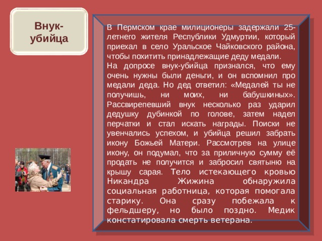 Внук-убийца В Пермском крае милиционеры задержали 25-летнего жителя Республики Удмуртии, который приехал в село Уральское Чайковского района, чтобы похитить принадлежащие деду медали. На допросе внук-убийца признался, что ему очень нужны были деньги, и он вспомнил про медали деда. Но дед ответил: «Медалей ты не получишь, ни моих, ни бабушкиных». Рассвирепевший внук несколько раз ударил дедушку дубинкой по голове, затем надел перчатки и стал искать награды. Поиски не увенчались успехом, и убийца решил забрать икону Божьей Матери. Рассмотрев на улице икону, он подумал, что за приличную сумму её продать не получится и забросил святыню на крышу сарая. Тело истекающего кровью Никандра Жижина обнаружила социальная работница, которая помогала старику. Она сразу побежала к фельдшеру, но было поздно. Медик констатировала смерть ветерана. 