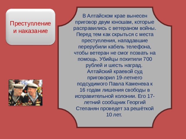 В Алтайском крае вынесен приговор двум юношам, которые расправились с ветераном войны. Перед тем как скрыться с места преступления, нападавшие перерубили кабель телефона, чтобы ветеран не смог позвать на помощь. Убийцы похитили 700 рублей и шесть наград. Алтайский краевой суд приговорил 19-летнего подсудимого Павла Каменева к 16 годам лишения свободы в исправительной колонии. Его 17-летний сообщник Георгий Степанян проведет за решёткой 10 лет. Преступление и наказание 
