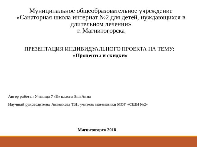  Муниципальное общеобразовательное учреждение  «Санаторная школа интернат №2 для детей, нуждающихся в длительном лечении»  г. Магнитогорска    ПРЕЗЕНТАЦИЯ ИНДИВИДУАЛЬНОГО ПРОЕКТА НА ТЕМУ: «Проценты и скидки» Автор работы: Ученица 7 «Б» класса Эпп Анна Научный руководитель: Анненкова Т.Н., учитель математики МОУ «СШИ №2»  Магнитогорск 2018 