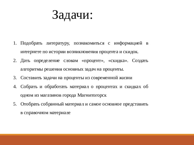 Задачи: Подобрать литературу, познакомиться с информацией в интернете по истории возникновения процента и скидок. Дать определение словам «процент», «скидка». Создать алгоритмы решения основных задач на проценты. Составить задачи на проценты из современной жизни Собрать и обработать материал о процентах и скидках об одном из магазинов города Магнитогорск Отобрать собранный материал и самое основное представить в справочном материале 