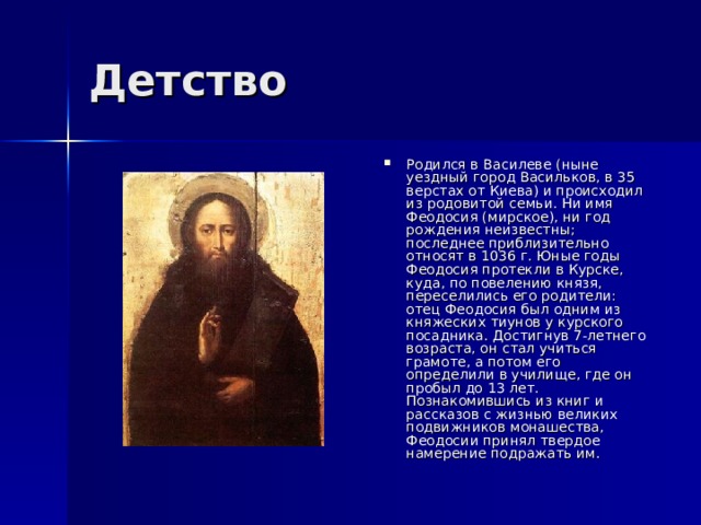 Родился в Василеве (ныне уездный город Васильков, в 35 верстах от Киева) и происходил из родовитой семьи. Ни имя Феодосия (мирское), ни год рождения неизвестны; последнее приблизительно относят в 1036 г. Юные годы Феодосия протекли в Курске, куда, по повелению князя, переселились его родители: отец Феодосия был одним из княжеских тиунов у курского посадника. Достигнув 7-летнего возраста, он стал учиться грамоте, а потом его определили в училище, где он пробыл до 13 лет. Познакомившись из книг и рассказов с жизнью великих подвижников монашества, Феодосии принял твердое намерение подражать им. 