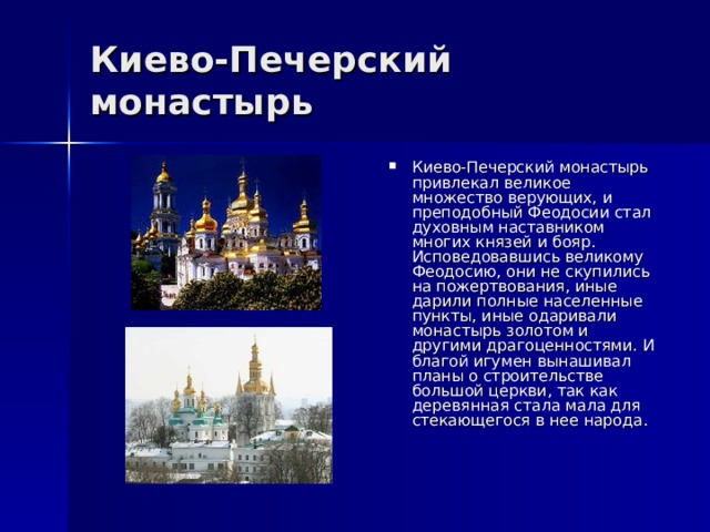 Киево-Печерский монастырь Киево-Печерский монастырь привлекал великое множество верующих, и преподобный Феодосии стал духовным наставником многих князей и бояр. Исповедовавшись великому Феодосию, они не скупились на пожертвования, иные дарили полные населенные пункты, иные одаривали монастырь золотом и другими драгоценностями. И благой игумен вынашивал планы о строительстве большой церкви, так как деревянная стала мала для стекающегося в нее народа. 