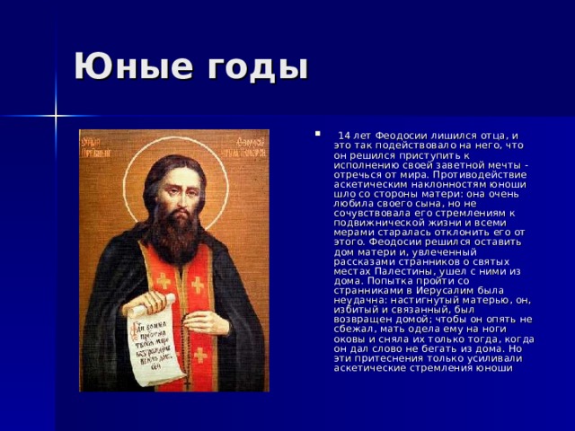  14 лет Феодосии лишился отца, и это так подействовало на него, что он решился приступить к исполнению своей заветной мечты - отречься от мира. Противодействие аскетическим наклонностям юноши шло со стороны матери: она очень любила своего сына, но не сочувствовала его стремлениям к подвижнической жизни и всеми мерами старалась отклонить его от этого. Феодосии решился оставить дом матери и, увлеченный рассказами странников о святых местах Палестины, ушел с ними из дома. Попытка пройти со странниками в Иерусалим была неудачна: настигнутый матерью, он, избитый и связанный, был возвращен домой; чтобы он опять не сбежал, мать одела ему на ноги оковы и сняла их только тогда, когда он дал слово не бегать из дома. Но эти притеснения только усиливали аскетические стремления юноши  