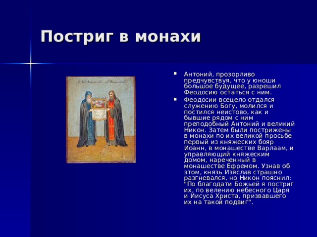 Постриг в монахи Антоний, прозорливо предчувствуя, что у юноши большое будущее, разрешил Феодосию остаться с ним. Феодосии всецело отдался служению Богу, молился и постился неистово, как и бывшие рядом с ним преподобный Антоний и великий Никон. Затем были пострижены в монахи по их великой просьбе первый из княжеских бояр Иоанн, в монашестве Варлаам, и управляющий княжеским домом, нареченный в монашестве Ефремом. Узнав об этом, князь Изяслав страшно разгневался, но Никон пояснил: 
