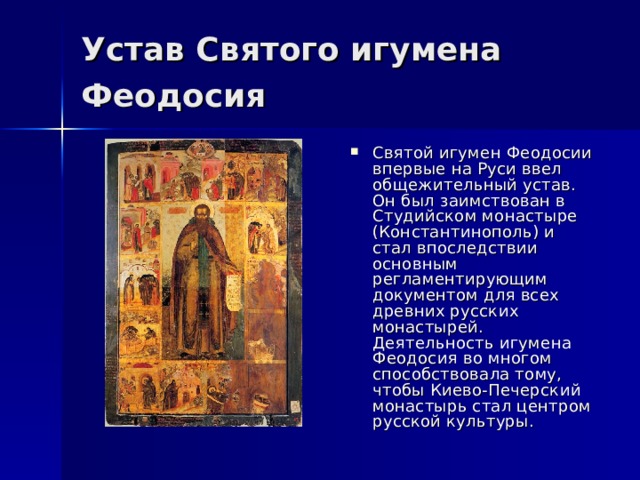 Устав Святого игумена Феодосия Святой игумен Феодосии впервые на Руси ввел общежительный устав. Он был заимствован в Студийском монастыре (Константинополь) и стал впоследствии основным регламентирующим документом для всех древних русских монастырей. Деятельность игумена Феодосия во многом способствовала тому, чтобы Киево-Печерский монастырь стал центром русской культуры. 