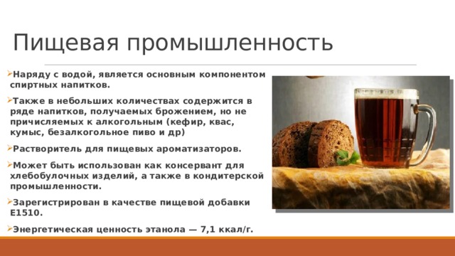 Пищевая промышленность Наряду с водой, является основным компонентом спиртных напитков. Также в небольших количествах содержится в ряде напитков, получаемых брожением, но не причисляемых к алкогольным (кефир, квас, кумыс, безалкогольное пиво и др) Растворитель для пищевых ароматизаторов. Может быть использован как консервант для хлебобулочных изделий, а также в кондитерской промышленности. Зарегистрирован в качестве пищевой добавки E1510. Энергетическая ценность этанола — 7,1 ккал/г.