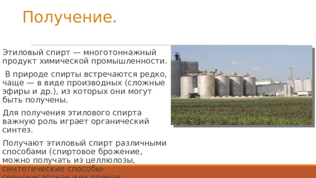 Получение. Этиловый спирт — многотоннажный продукт химической промышленности. В природе спирты встречаются редко, чаще — в виде производных (сложные эфиры и др.), из которых они могут быть получены. Для получения этилового спирта важную роль играет органический синтез. Получают этиловый спирт различными способами (спиртовое брожение, можно получать из целлюлозы, синтетические способы-сернокислотная или прямая гидратация этилена и синтез-газа.)
