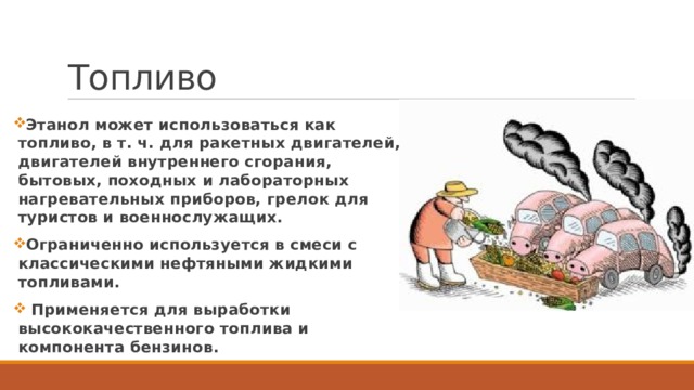 Топливо Этанол может использоваться как топливо, в т. ч. для ракетных двигателей, двигателей внутреннего сгорания, бытовых, походных и лабораторных нагревательных приборов, грелок для туристов и военнослужащих. Ограниченно используется в смеси с классическими нефтяными жидкими топливами. Применяется для выработки высококачественного топлива и компонента бензинов.