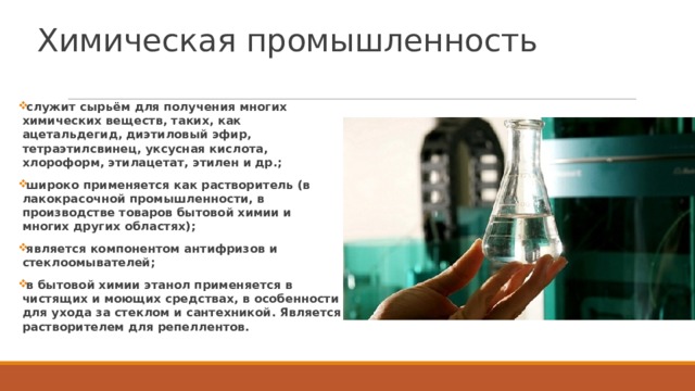 Химическая промышленность служит сырьём для получения многих химических веществ, таких, как ацетальдегид, диэтиловый эфир, тетраэтилсвинец, уксусная кислота, хлороформ, этилацетат, этилен и др.; широко применяется как растворитель (в лакокрасочной промышленности, в производстве товаров бытовой химии и многих других областях); является компонентом антифризов и стеклоомывателей; в бытовой химии этанол применяется в чистящих и моющих средствах, в особенности для ухода за стеклом и сантехникой. Является растворителем для репеллентов.