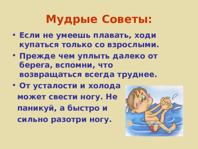 Мудрые Советы: Если не умеешь плавать, ходи купаться только со взрослыми. Прежде чем уплыть далеко от берега, вспомни, что возвращаться всегда труднее. От усталости и холода  может свести ногу. Не  паникуй, а быстро и  сильно разотри ногу. 