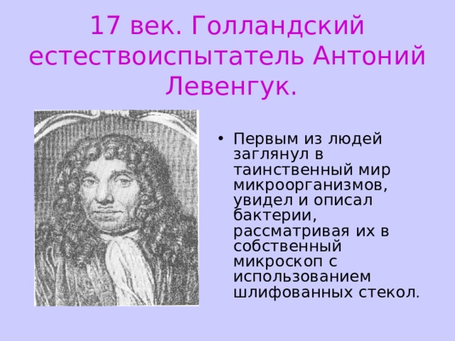 17 век. Голландский естествоиспытатель Антоний Левенгук. Первым из людей заглянул в таинственный мир микроорганизмов, увидел и описал бактерии, рассматривая их в собственный микроскоп с использованием шлифованных стекол . 