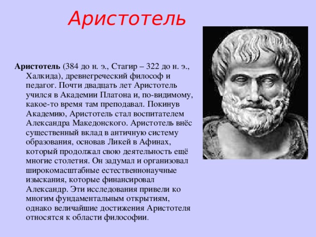 Аристотель Аристотель (384 до н. э., Стагир – 322 до н. э., Халкида), древнегреческий философ и педагог. Почти двадцать лет Аристотель учился в Академии Платона и, по-видимому, какое-то время там преподавал. Покинув Академию, Аристотель стал воспитателем Александра Македонского. Аристотель внёс существенный вклад в античную систему образования, основав Ликей в Афинах, который продолжал свою деятельность ещё многие столетия. Он задумал и организовал широкомасштабные естественнонаучные изыскания, которые финансировал Александр. Эти исследования привели ко многим фундаментальным открытиям, однако величайшие достижения Аристотеля относятся к области философии . 