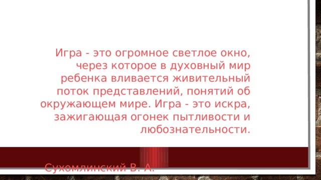 Игра - это огромное светлое окно, через которое в духовный мир ребенка вливается живительный поток представлений, понятий об окружающем мире. Игра - это искра, зажигающая огонек пытливости и любознательности.  Сухомлинский В. А. 