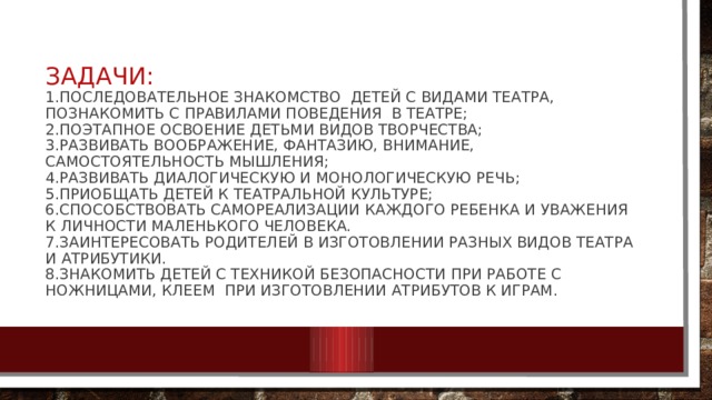 Задачи:  1.последовательное знакомство детей с видами театра, познакомить с правилами поведения в театре;  2.поэтапное освоение детьми видов творчества;  3.развивать воображение, фантазию, внимание, самостоятельность мышления;  4.развивать диалогическую и монологическую речь;  5.приобщать детей к театральной культуре;  6.способствовать самореализации каждого ребенка и уважения к личности маленького человека.  7.заинтересовать родителей в изготовлении разных видов театра и атрибутики.  8.знакомить детей с техникой безопасности при работе с ножницами, клеем при изготовлении атрибутов к играм. 
