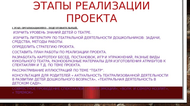 Этапы реализации проекта   I этап: организационно – подготовительный.  Изучить уровень знаний детей о Театре.  Изучить литературу по театральной деятельности дошкольников: задачи, средства, методы работы. Определить стратегию проекта. Составить план работы по реализации проекта. Разработать картотеку бесед, постановок, игр и упражнений, разные виды кукольного театра, разнообразные материалы для изготовления атрибутов к спектаклям и т.д. по теме проекта. рассматривание иллюстраций по теме “Театр”. Консультация для родителей « актуальность театрализованной деятельности в развитии детей дошкольного возраста», «Театральная деятельность в детском саду». Совместное проведение спектаклей: «театр эмоций», «волк и семеро козлят», « теремок» 