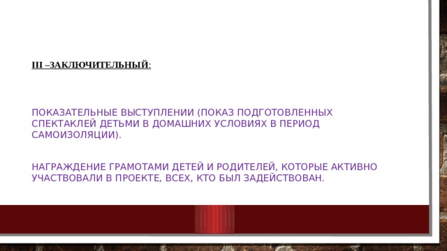    III –заключительный :  Показательные выступлении (показ подготовленных спектаклей детьми в домашних условиях в период самоизоляции). Награждение грамотами детей и родителей, которые активно участвовали в проекте, всех, кто был задействован. 