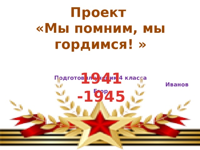 Проект «Мы помним, мы гордимся! »   Подготовил ученик 4 класса  Иванов Егор 1941 -1945 