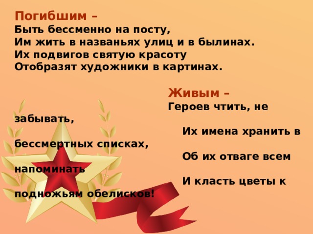 Погибшим – Быть бессменно на посту, Им жить в названьях улиц и в былинах. Их подвигов святую красоту Отобразят художники в картинах.  Живым –  Героев чтить, не забывать,  Их имена хранить в бессмертных списках,  Об их отваге всем напоминать  И класть цветы к подножьям обелисков! 