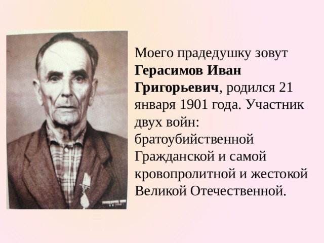 Моего прадедушку зовут Герасимов Иван Григорьевич , родился 21 января 1901 года. Участник двух войн: братоубийственной Гражданской и самой кровопролитной и жестокой Великой Отечественной. 