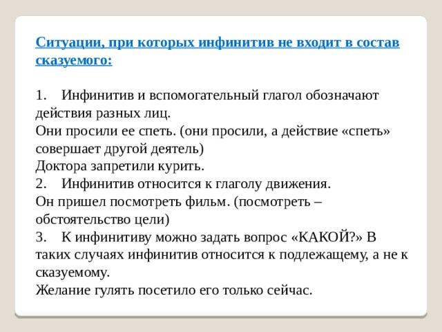 Ситуации, при которых инфинитив не входит в состав сказуемого:   1.    Инфинитив и вспомогательный глагол обозначают действия разных лиц.   Они просили ее спеть. (они просили, а действие «спеть» совершает другой деятель)   Доктора запретили курить.   2.    Инфинитив относится к глаголу движения.   Он пришел посмотреть фильм. (посмотреть – обстоятельство цели)   3.    К инфинитиву можно задать вопрос «КАКОЙ?» В таких случаях инфинитив относится к подлежащему, а не к сказуемому.   Желание гулять посетило его только сейчас.     