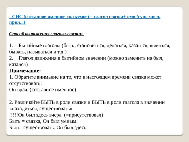 - СИС (составное именное сказуемое) = глагол связка+ имя (сущ, числ, прил...)    Способ выражения глагола-связки:    1.    Бытийные глаголы (быть, становиться, делаться, казаться, являться, бывать, называться и т.д.)   2.    Глагол движения в бытийном значении (можно заменить на был, казался)   Примечание:  1. Обратите внимание на то, что в настоящем времени связка может отсутствовать:   Он врач. (составное именное)    2. Различайте БЫТЬ в роли связки и БЫТЬ в роли глагола в значении «находиться, существовать».  !!!!!Он был здесь вчера. (=присутствовал)   Быть = связка, Он был умным.   Быть=существовать. Он был здесь. 