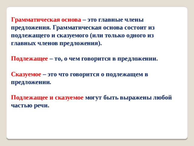 Грамматическая основа – это главные члены предложения. Грамматическая основа состоит из подлежащего и сказуемого (или только одного из главных членов предложения).     Подлежащее – то, о чем говорится в предложении.    Сказуемое  – это что говорится о подлежащем в предложении.    Подлежащее и сказуемое могут быть выражены любой частью речи.     