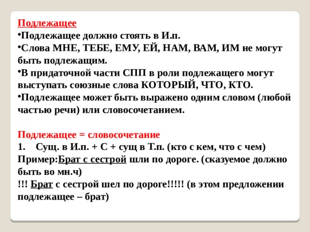 Подлежащее Подлежащее должно стоять в И.п.  Слова МНЕ, ТЕБЕ, ЕМУ, ЕЙ, НАМ, ВАМ, ИМ не могут быть подлежащим.  В придаточной части СПП в роли подлежащего могут выступать союзные слова КОТОРЫЙ, ЧТО, КТО.  Подлежащее может быть выражено одним словом (любой частью речи) или словосочетанием.   Подлежащее = словосочетание   1.    Сущ. в И.п. + С + сущ в Т.п. (кто с кем, что с чем)   Пример: Брат с сестрой шли по дороге. (сказуемое должно быть во мн.ч)   !!! Брат с сестрой шел по дороге!!!!! (в этом предложении подлежащее – брат)     